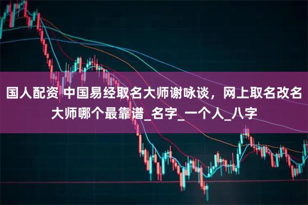 国人配资 中国易经取名大师谢咏谈，网上取名改名大师哪个最靠谱_名字_一个人_八字
