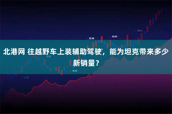 北港网 往越野车上装辅助驾驶,能为坦克带来多少新销量?