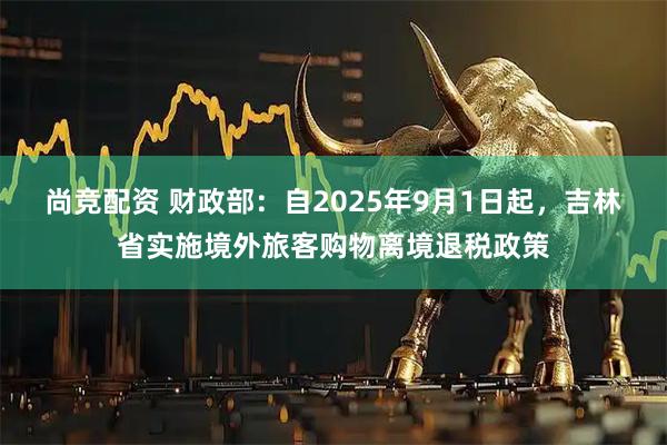 尚竞配资 财政部：自2025年9月1日起，吉林省实施境外旅客购物离境退税政策