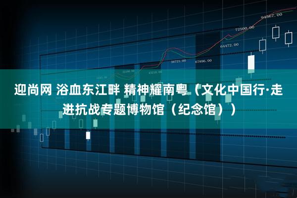 迎尚网 浴血东江畔 精神耀南粤（文化中国行·走进抗战专题博物馆（纪念馆））