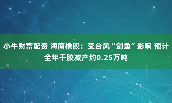 小牛财富配资 海南橡胶:受台风“剑鱼”影响 预计全年干胶减产约0.25万吨