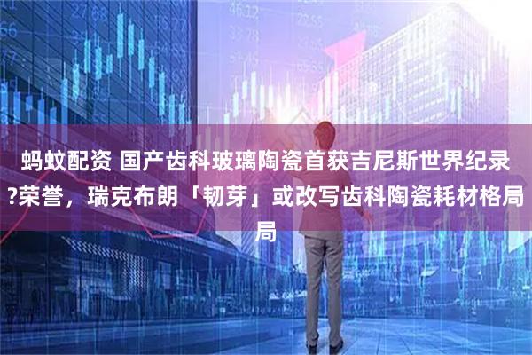 蚂蚊配资 国产齿科玻璃陶瓷首获吉尼斯世界纪录?荣誉，瑞克布朗「韧芽」或改写齿科陶瓷耗材格局