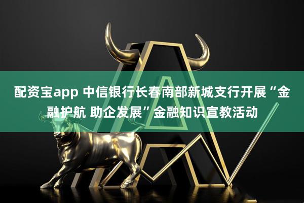 配资宝app 中信银行长春南部新城支行开展“金融护航 助企发展”金融知识宣教活动