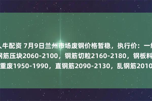 人人牛配资 7月9日兰州市场废钢价格暂稳，执行价：一级破碎料2030-2070，钢筋压块2060-2100，钢筋切粒2160-2180，钢板料2110-2150，重废1950-1990，直钢筋2090-2130，乱钢筋2010-2050，机械生铁1960-2000，不含税。