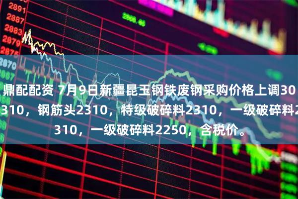 鼎配配资 7月9日新疆昆玉钢铁废钢采购价格上调30：重型合格料2310，钢筋头2310，特级破碎料2310，一级破碎料2250，含税价。