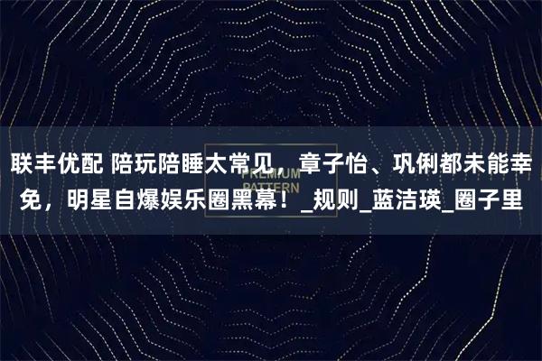 联丰优配 陪玩陪睡太常见，章子怡、巩俐都未能幸免，明星自爆娱乐圈黑幕！_规则_蓝洁瑛_圈子里