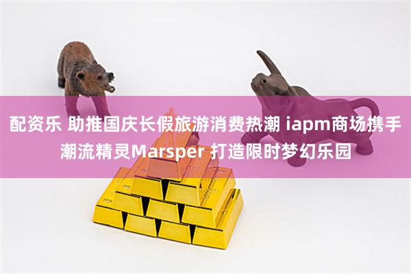 配资乐 助推国庆长假旅游消费热潮 iapm商场携手潮流精灵Marsper 打造限时梦幻乐园