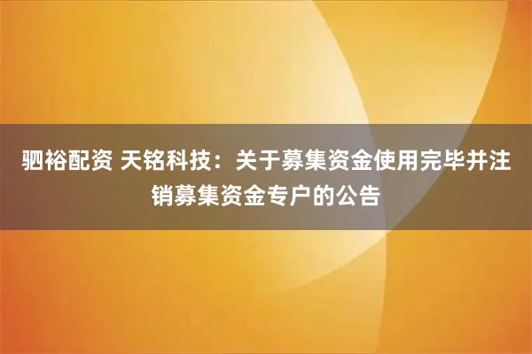驷裕配资 天铭科技：关于募集资金使用完毕并注销募集资金专户的公告
