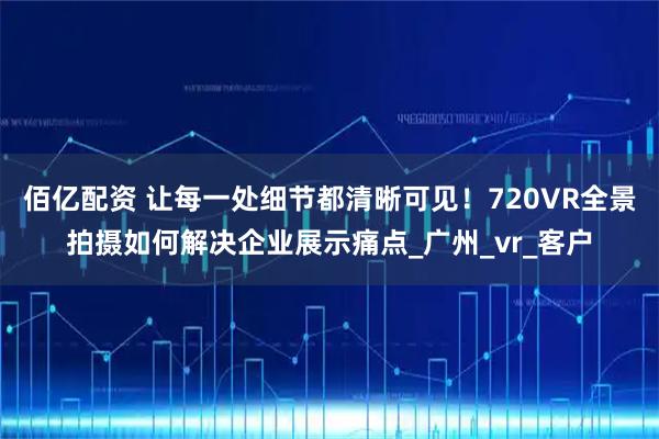 佰亿配资 让每一处细节都清晰可见!720VR全景拍摄如何解决企业展示痛点_广州_vr_客户