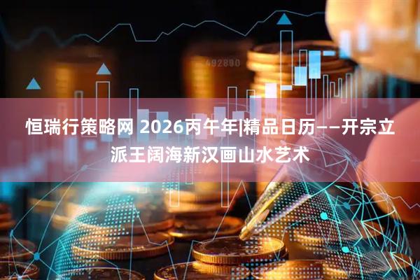 恒瑞行策略网 2026丙午年|精品日历——开宗立派王阔海新汉画山水艺术