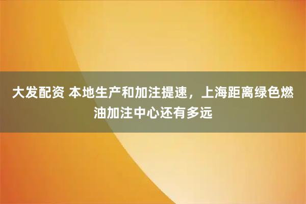 大发配资 本地生产和加注提速，上海距离绿色燃油加注中心还有多远