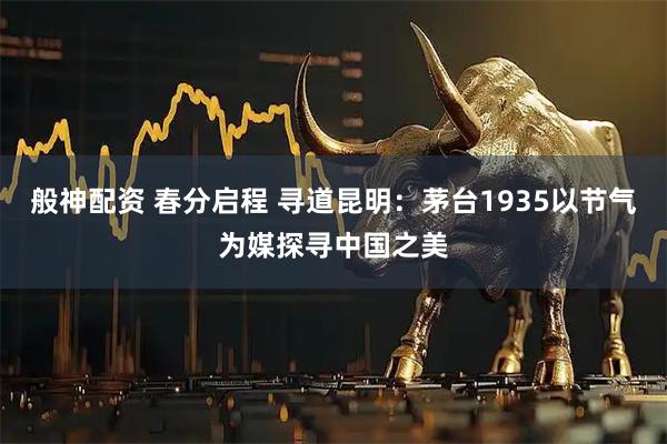 般神配资 春分启程 寻道昆明：茅台1935以节气为媒探寻中国之美