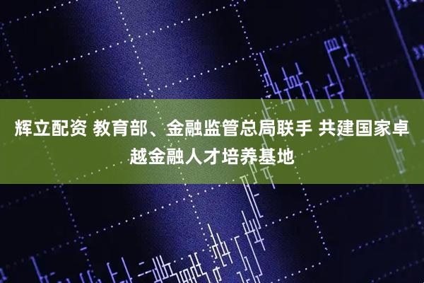 辉立配资 教育部、金融监管总局联手 共建国家卓越金融人才培养基地