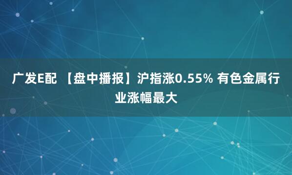 广发E配 【盘中播报】沪指涨0.55% 有色金属行业涨幅最大