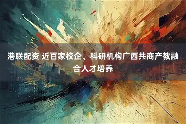 港联配资 近百家校企、科研机构广西共商产教融合人才培养