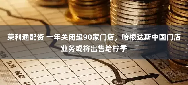荣利通配资 一年关闭超90家门店，哈根达斯中国门店业务或将出售给柠季