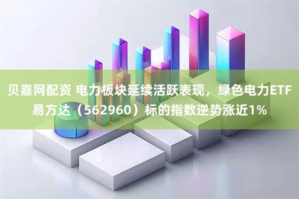 贝嘉网配资 电力板块延续活跃表现，绿色电力ETF易方达（562960）标的指数逆势涨近1%