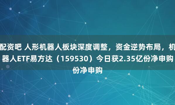 配资吧 人形机器人板块深度调整，资金逆势布局，机器人ETF易方达（159530）今日获2.35亿份净申购
